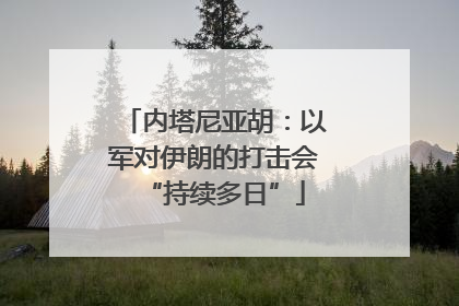 内塔尼亚胡：以军对伊朗的打击会“持续多日”