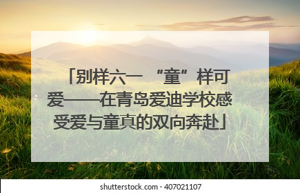 别样六一 “童”样可爱——在青岛爱迪学校感受爱与童真的双向奔赴