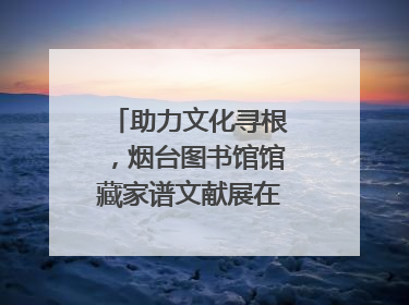 助力文化寻根，烟台图书馆馆藏家谱文献展在大连举办
