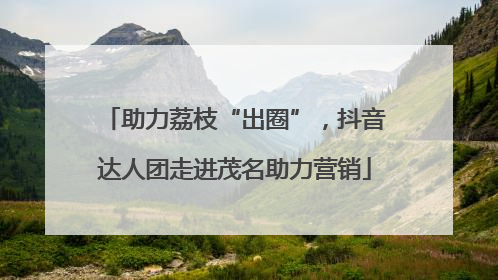 助力荔枝“出圈”，抖音达人团走进茂名助力营销