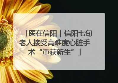 医在信阳｜信阳七旬老人接受高难度心脏手术“重获新生”