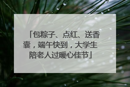 包粽子、点红、送香囊，端午快到，大学生陪老人过暖心佳节
