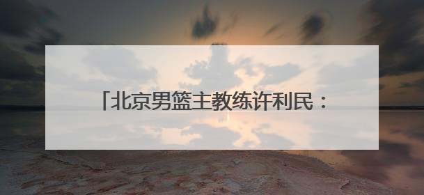 北京男篮主教练许利民：把全运会每场比赛打好