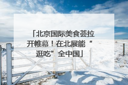北京国际美食荟拉开帷幕！在北展能“逛吃”全中国