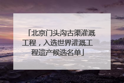 北京门头沟古渠灌溉工程，入选世界灌溉工程遗产候选名单