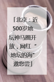北京：近500岁地坛神马圈开放，网红“地坛的海”邀您尝