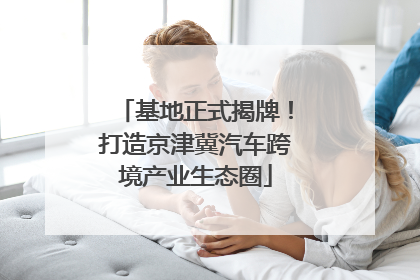 基地正式揭牌！打造京津冀汽车跨境产业生态圈