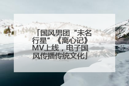 国风男团“未名行星”《离心记》MV上线，电子国风传播传统文化