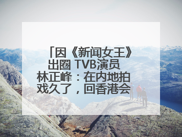 因《新闻女王》出圈 TVB演员林正峰：在内地拍戏久了，回香港会“切换”不过来