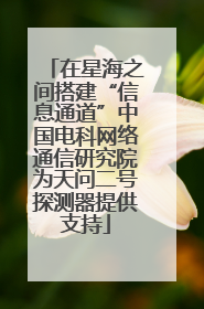 在星海之间搭建“信息通道”中国电科网络通信研究院为天问二号探测器提供支持