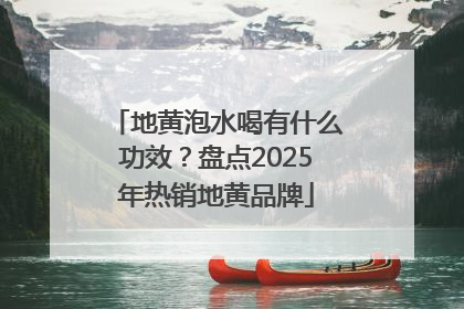 地黄泡水喝有什么功效？盘点2025年热销地黄品牌