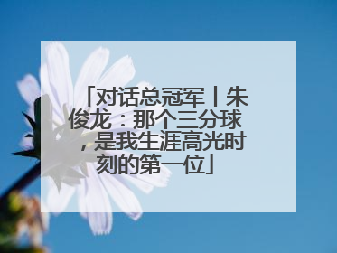 对话总冠军丨朱俊龙：那个三分球，是我生涯高光时刻的第一位
