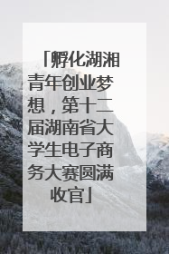 孵化湖湘青年创业梦想，第十二届湖南省大学生电子商务大赛圆满收官