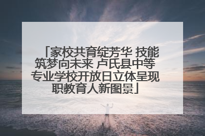 家校共育绽芳华 技能筑梦向未来 卢氏县中等专业学校开放日立体呈现职教育人新图景
