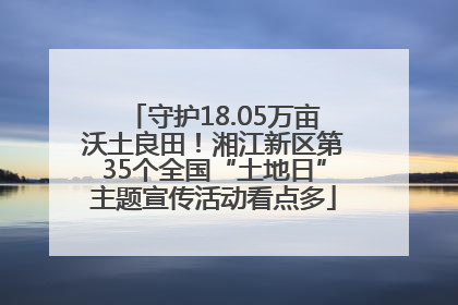 守护18.05万亩沃土良田！湘江新区第35个全国“土地日”主题宣传活动看点多