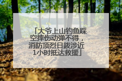 大爷上山钓鱼踩空摔伤动弹不得，消防顶烈日跋涉近1小时抵达救援