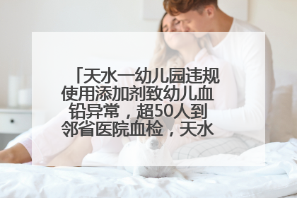天水一幼儿园违规使用添加剂致幼儿血铅异常，超50人到邻省医院血检，天水派专员到西安协助