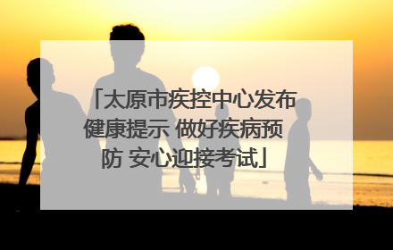 太原市疾控中心发布健康提示 做好疾病预防 安心迎接考试