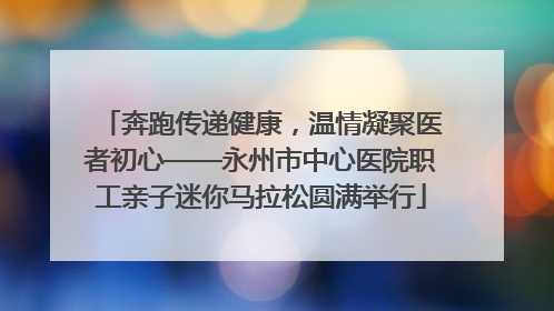 奔跑传递健康，温情凝聚医者初心——永州市中心医院职工亲子迷你马拉松圆满举行