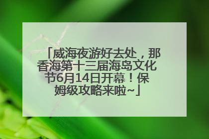 威海夜游好去处，那香海第十三届海岛文化节6月14日开幕！保姆级攻略来啦~