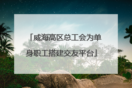 威海高区总工会为单身职工搭建交友平台