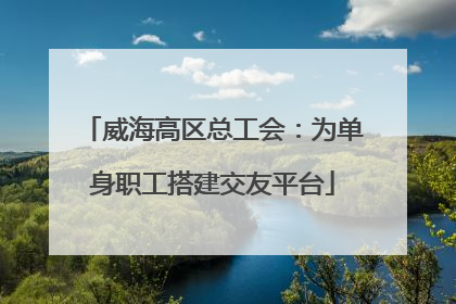 威海高区总工会：为单身职工搭建交友平台