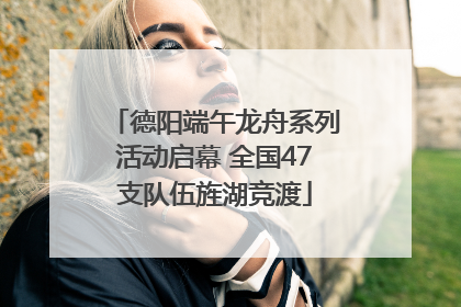 德阳端午龙舟系列活动启幕 全国47支队伍旌湖竞渡