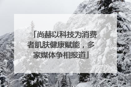 尚赫以科技为消费者肌肤健康赋能，多家媒体争相报道