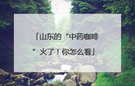 山东的“中药咖啡”火了！你怎么看