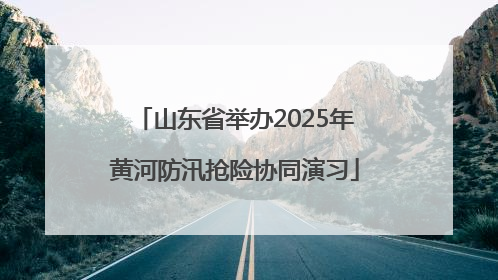 山东省举办2025年黄河防汛抢险协同演习