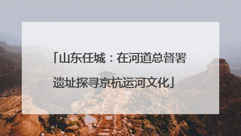 山东任城：在河道总督署遗址探寻京杭运河文化