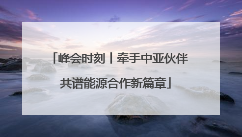 峰会时刻丨牵手中亚伙伴 共谱能源合作新篇章