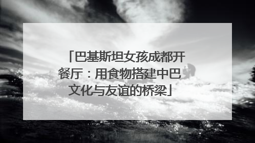 巴基斯坦女孩成都开餐厅：用食物搭建中巴文化与友谊的桥梁