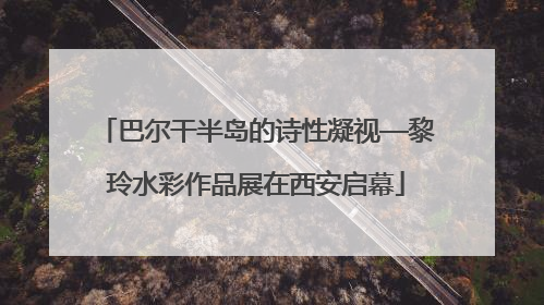 巴尔干半岛的诗性凝视—黎玲水彩作品展在西安启幕