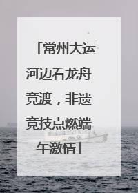 常州大运河边看龙舟竞渡，非遗竞技点燃端午激情