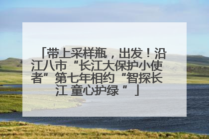 带上采样瓶，出发！沿江八市“长江大保护小使者”第七年相约“智探长江 童心护绿 ”