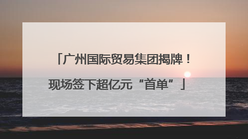 广州国际贸易集团揭牌！现场签下超亿元“首单”