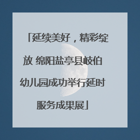 延续美好，精彩绽放 绵阳盐亭县岐伯幼儿园成功举行延时服务成果展