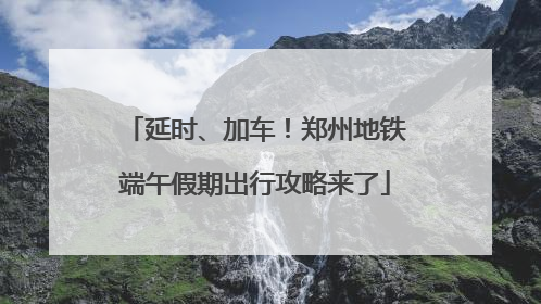 延时、加车！郑州地铁端午假期出行攻略来了