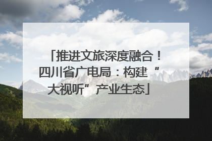 推进文旅深度融合！四川省广电局：构建“大视听”产业生态