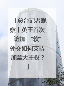 总台记者观察丨英王首次访加 “软”外交如何支持加拿大主权？