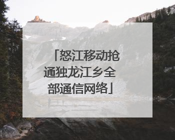 怒江移动抢通独龙江乡全部通信网络