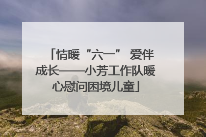情暖“六一” 爱伴成长——小芳工作队暖心慰问困境儿童