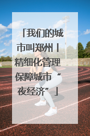 我们的城市叫郑州丨精细化管理保障城市“夜经济”