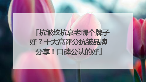 抗皱纹抗衰老哪个牌子好？十大高评分抗皱品牌分享！口碑公认的好