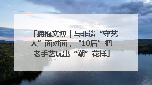 拥抱文博｜与非遗“守艺人”面对面，“10后”把老手艺玩出“潮”花样