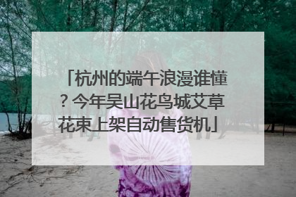 杭州的端午浪漫谁懂？今年吴山花鸟城艾草花束上架自动售货机