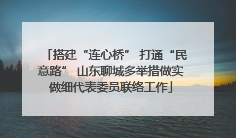搭建“连心桥” 打通“民意路” 山东聊城多举措做实做细代表委员联络工作