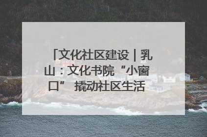 文化社区建设｜乳山：文化书院“小窗口” 撬动社区生活“大幸福”