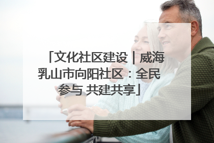 文化社区建设｜威海乳山市向阳社区：全民参与 共建共享